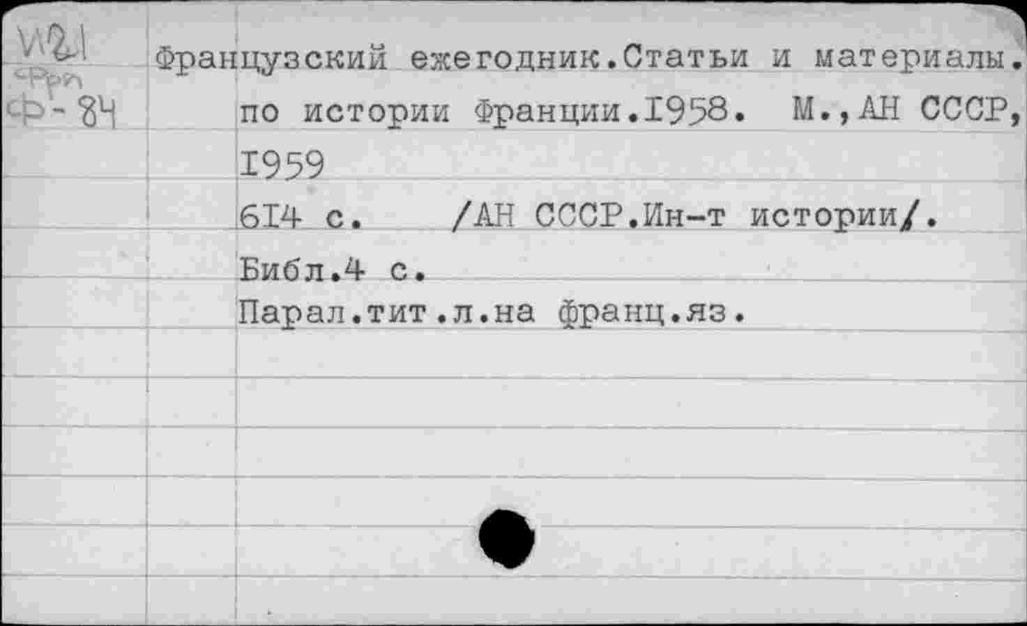 ﻿ж Ф - ?ч	Французским ежегодник.Статьи по истории Франции.1958.	и материалы. М.,АН СССР,
	1959	
	614 с.	/АН СССР.Ин-т	истории/.
	Библ.4 с.	
	Парал.тит.л.на франц.яз.	
		
		
		
		
	•	
	_ _ 	 1	•	